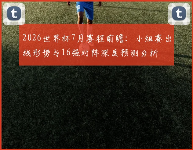 2026世界杯7月赛程前瞻：小组赛出线形势与16强对阵深度预测分析
