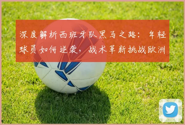 深度解析西班牙队黑马之路：年轻球员如何逆袭，战术革新挑战欧洲足坛格局