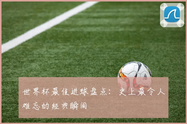 世界杯最佳进球盘点：史上最令人难忘的经典瞬间