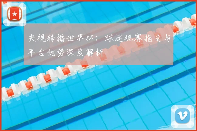 央视转播世界杯：球迷观赛指南与平台优势深度解析
