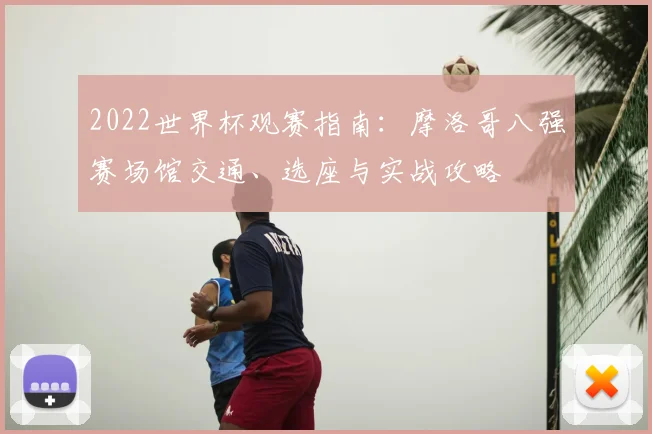 2022世界杯观赛指南：摩洛哥八强赛场馆交通、选座与实战攻略