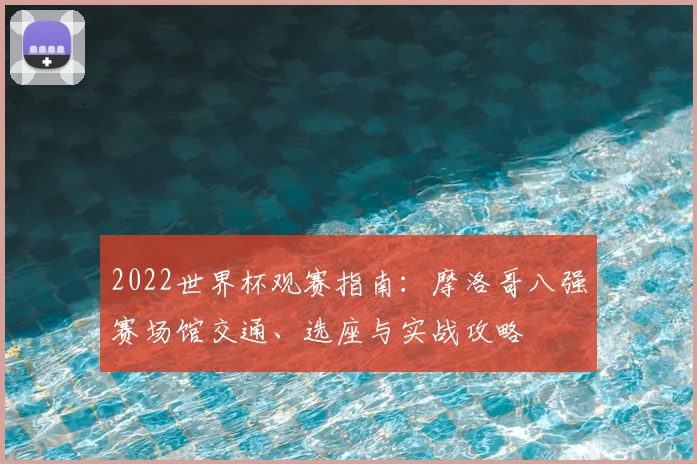 2022世界杯观赛指南：摩洛哥八强赛场馆交通、选座与实战攻略