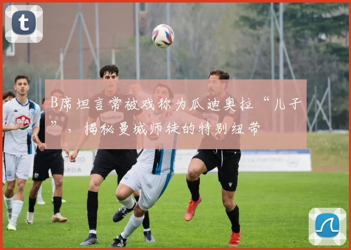 B席坦言常被戏称为瓜迪奥拉“儿子”，揭秘曼城师徒的特别纽带