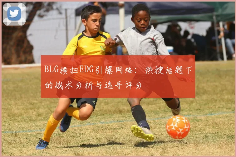 BLG横扫EDG引爆网络：热搜话题下的战术分析与选手评分