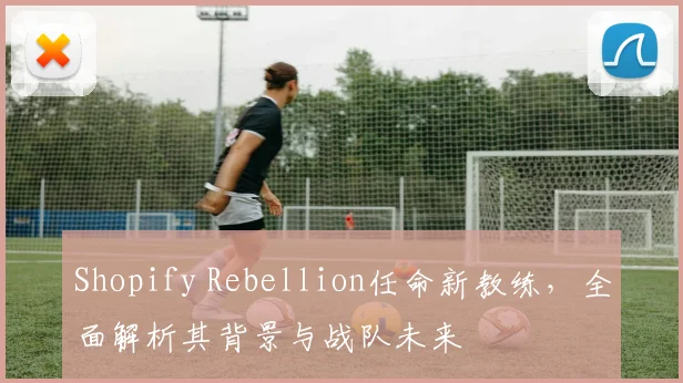 Shopify Rebellion任命新教练，全面解析其背景与战队未来