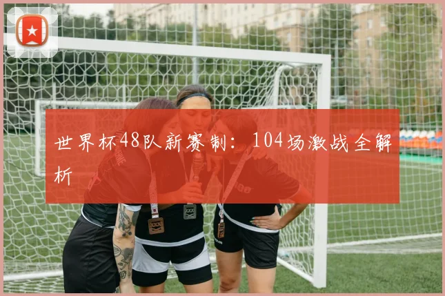 世界杯48队新赛制：104场激战全解析