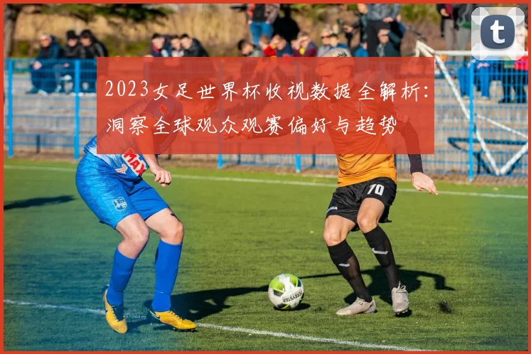 2023女足世界杯收视数据全解析：洞察全球观众观赛偏好与趋势